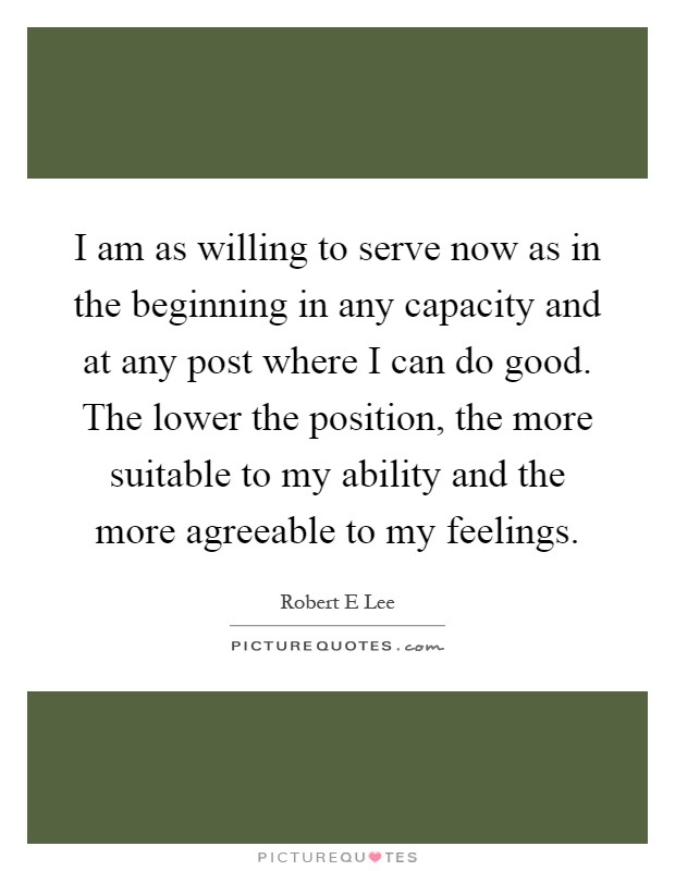 I am as willing to serve now as in the beginning in any capacity and at any post where I can do good. The lower the position, the more suitable to my ability and the more agreeable to my feelings Picture Quote #1