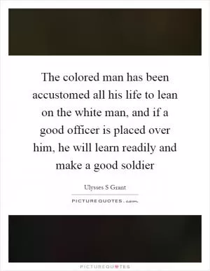 The colored man has been accustomed all his life to lean on the white man, and if a good officer is placed over him, he will learn readily and make a good soldier Picture Quote #1