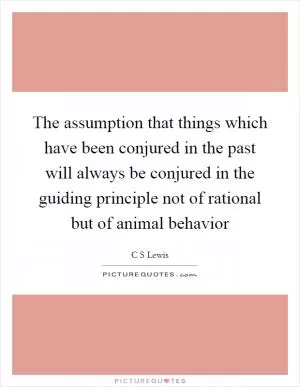 The assumption that things which have been conjured in the past will always be conjured in the guiding principle not of rational but of animal behavior Picture Quote #1