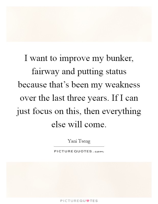 I want to improve my bunker, fairway and putting status because that's been my weakness over the last three years. If I can just focus on this, then everything else will come Picture Quote #1