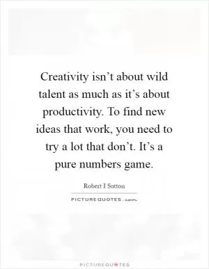 Creativity isn’t about wild talent as much as it’s about productivity. To find new ideas that work, you need to try a lot that don’t. It’s a pure numbers game Picture Quote #1