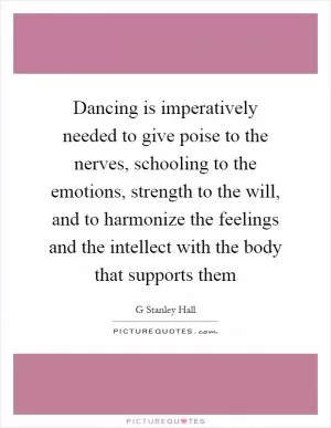 Dancing is imperatively needed to give poise to the nerves, schooling to the emotions, strength to the will, and to harmonize the feelings and the intellect with the body that supports them Picture Quote #1