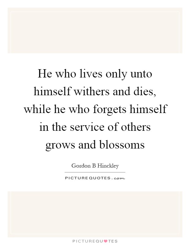 He who lives only unto himself withers and dies, while he who forgets himself in the service of others grows and blossoms Picture Quote #1