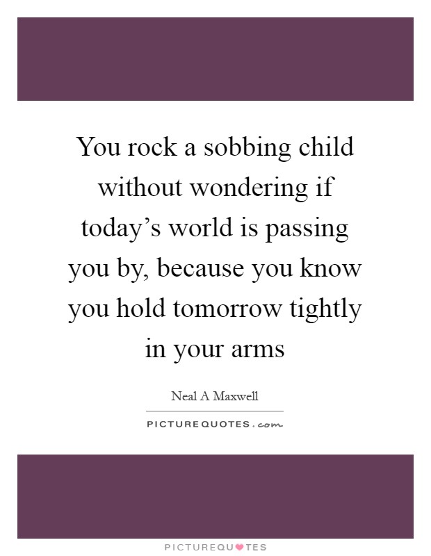 You rock a sobbing child without wondering if today's world is passing you by, because you know you hold tomorrow tightly in your arms Picture Quote #1