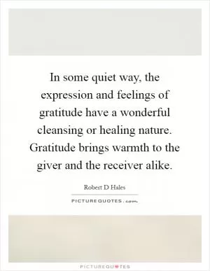 In some quiet way, the expression and feelings of gratitude have a wonderful cleansing or healing nature. Gratitude brings warmth to the giver and the receiver alike Picture Quote #1