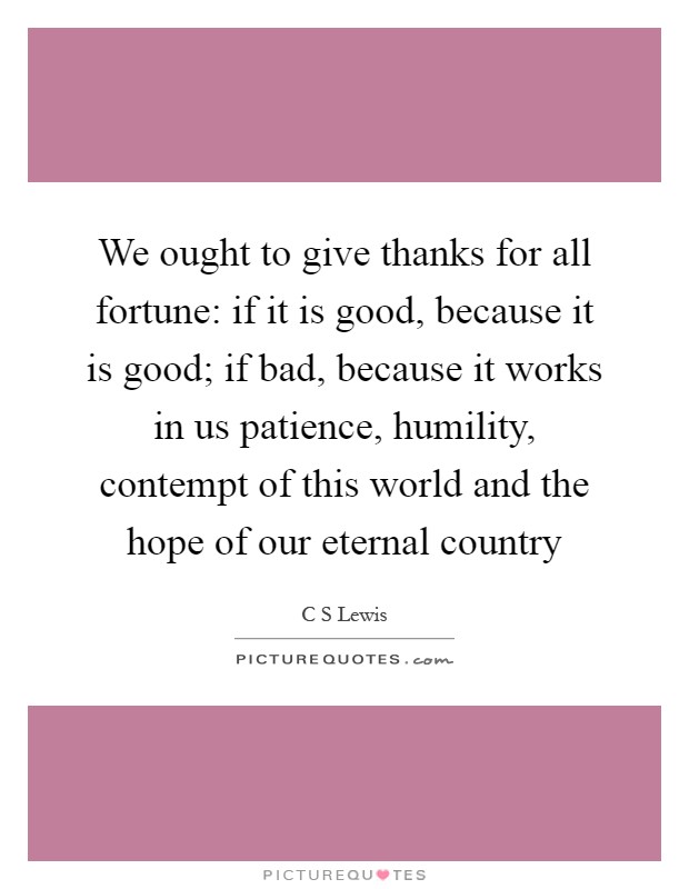 We ought to give thanks for all fortune: if it is good, because it is good; if bad, because it works in us patience, humility, contempt of this world and the hope of our eternal country Picture Quote #1