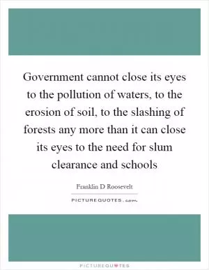 Government cannot close its eyes to the pollution of waters, to the erosion of soil, to the slashing of forests any more than it can close its eyes to the need for slum clearance and schools Picture Quote #1