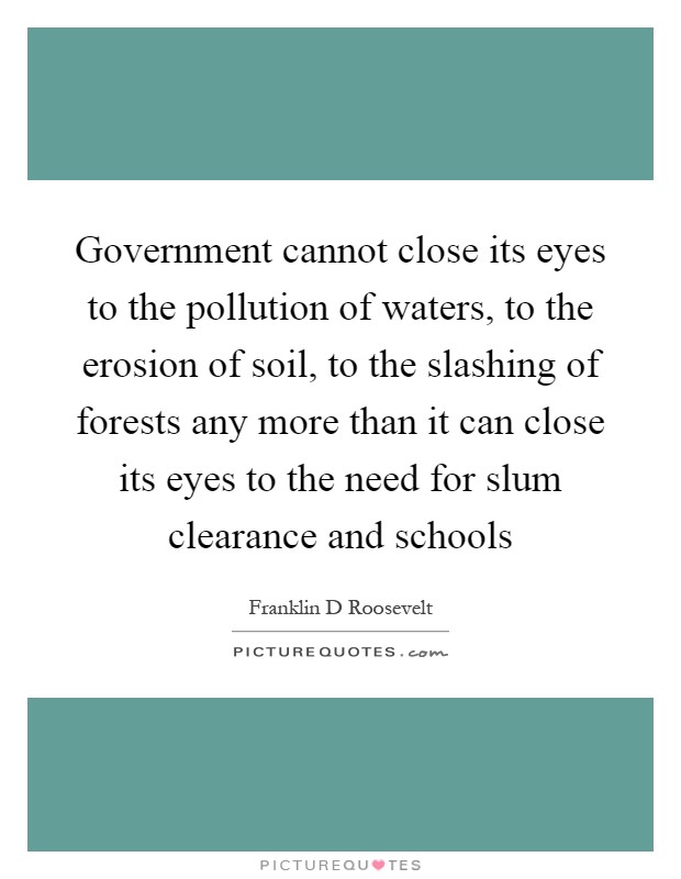 Government cannot close its eyes to the pollution of waters, to the erosion of soil, to the slashing of forests any more than it can close its eyes to the need for slum clearance and schools Picture Quote #1