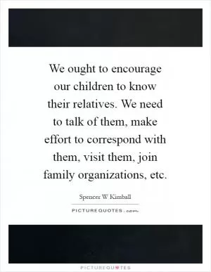 We ought to encourage our children to know their relatives. We need to talk of them, make effort to correspond with them, visit them, join family organizations, etc Picture Quote #1