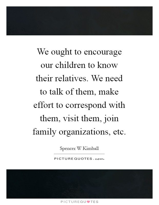 We ought to encourage our children to know their relatives. We need to talk of them, make effort to correspond with them, visit them, join family organizations, etc Picture Quote #1