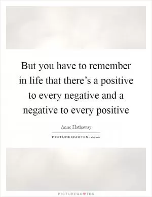 But you have to remember in life that there’s a positive to every negative and a negative to every positive Picture Quote #1