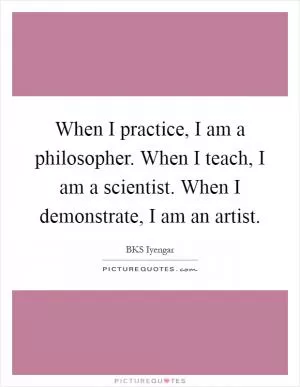 When I practice, I am a philosopher. When I teach, I am a scientist. When I demonstrate, I am an artist Picture Quote #1