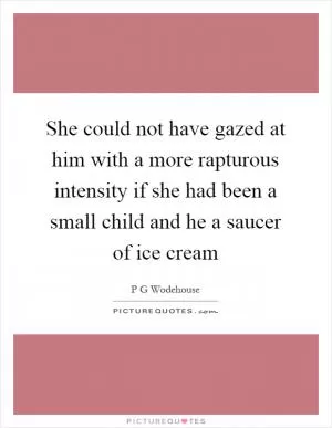She could not have gazed at him with a more rapturous intensity if she had been a small child and he a saucer of ice cream Picture Quote #1