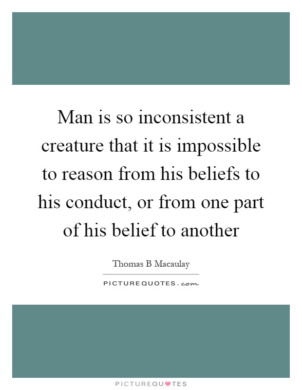 Man is so inconsistent a creature that it is impossible to reason from his beliefs to his conduct, or from one part of his belief to another Picture Quote #1