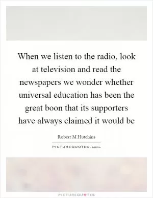 When we listen to the radio, look at television and read the newspapers we wonder whether universal education has been the great boon that its supporters have always claimed it would be Picture Quote #1
