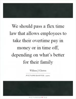 We should pass a flex time law that allows employees to take their overtime pay in money or in time off, depending on what’s better for their family Picture Quote #1