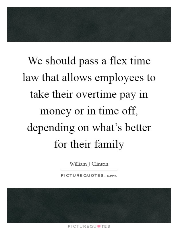 We should pass a flex time law that allows employees to take their overtime pay in money or in time off, depending on what's better for their family Picture Quote #1