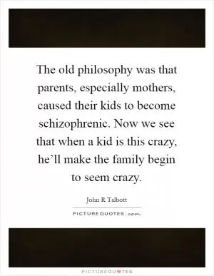 The old philosophy was that parents, especially mothers, caused their kids to become schizophrenic. Now we see that when a kid is this crazy, he’ll make the family begin to seem crazy Picture Quote #1