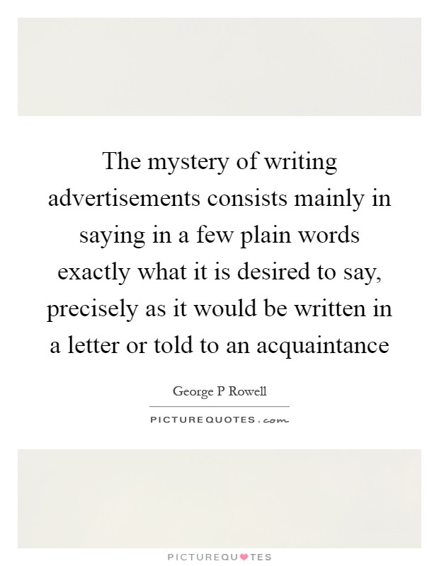 The mystery of writing advertisements consists mainly in saying in a few plain words exactly what it is desired to say, precisely as it would be written in a letter or told to an acquaintance Picture Quote #1