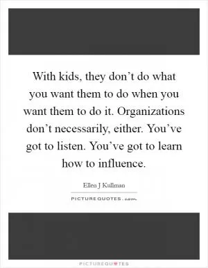 With kids, they don’t do what you want them to do when you want them to do it. Organizations don’t necessarily, either. You’ve got to listen. You’ve got to learn how to influence Picture Quote #1