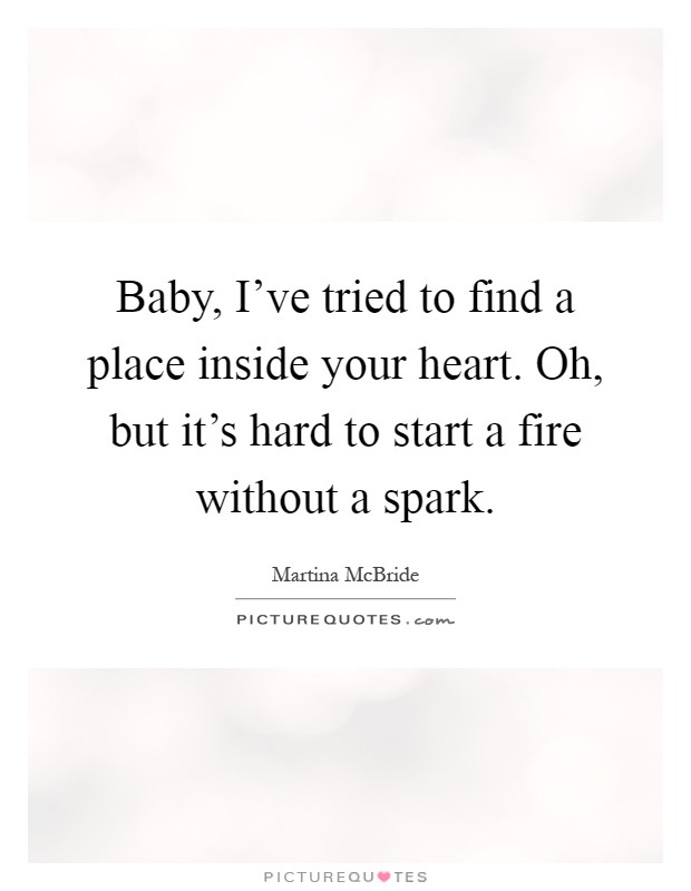 Baby, I've tried to find a place inside your heart. Oh, but it's hard to start a fire without a spark Picture Quote #1