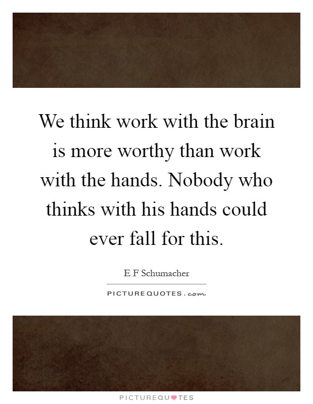 We think work with the brain is more worthy than work with the hands. Nobody who thinks with his hands could ever fall for this Picture Quote #1
