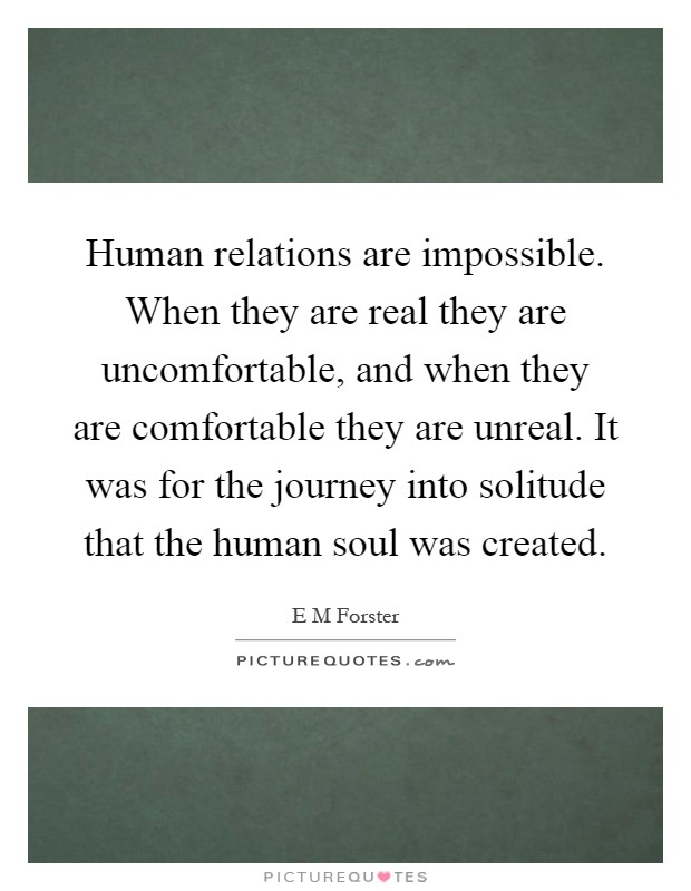 Human relations are impossible. When they are real they are uncomfortable, and when they are comfortable they are unreal. It was for the journey into solitude that the human soul was created Picture Quote #1