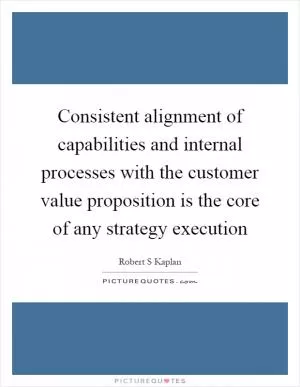 Consistent alignment of capabilities and internal processes with the customer value proposition is the core of any strategy execution Picture Quote #1
