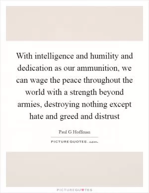 With intelligence and humility and dedication as our ammunition, we can wage the peace throughout the world with a strength beyond armies, destroying nothing except hate and greed and distrust Picture Quote #1