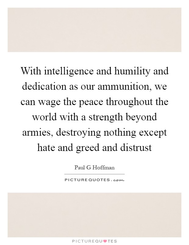With intelligence and humility and dedication as our ammunition, we can wage the peace throughout the world with a strength beyond armies, destroying nothing except hate and greed and distrust Picture Quote #1