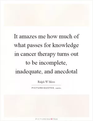 It amazes me how much of what passes for knowledge in cancer therapy turns out to be incomplete, inadequate, and anecdotal Picture Quote #1