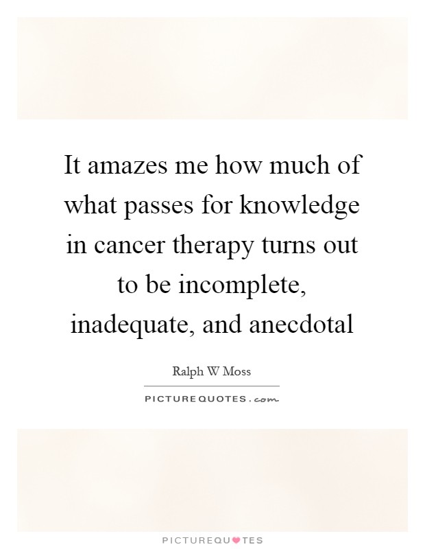 It amazes me how much of what passes for knowledge in cancer therapy turns out to be incomplete, inadequate, and anecdotal Picture Quote #1
