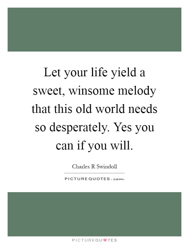 Let your life yield a sweet, winsome melody that this old world needs so desperately. Yes you can if you will Picture Quote #1
