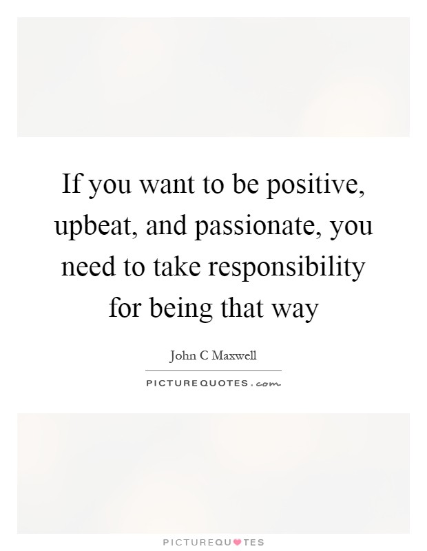 If you want to be positive, upbeat, and passionate, you need to take responsibility for being that way Picture Quote #1