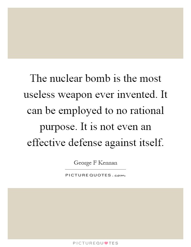 The nuclear bomb is the most useless weapon ever invented. It can be employed to no rational purpose. It is not even an effective defense against itself Picture Quote #1
