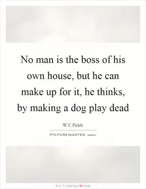 No man is the boss of his own house, but he can make up for it, he thinks, by making a dog play dead Picture Quote #1