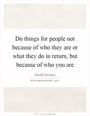 Do things for people not because of who they are or what they do in return, but because of who you are Picture Quote #1