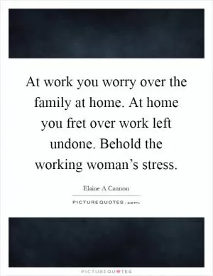 At work you worry over the family at home. At home you fret over work left undone. Behold the working woman’s stress Picture Quote #1