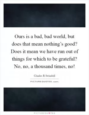 Ours is a bad, bad world, but does that mean nothing’s good? Does it mean we have run out of things for which to be grateful? No, no, a thousand times, no! Picture Quote #1