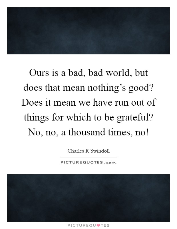 Ours is a bad, bad world, but does that mean nothing's good? Does it mean we have run out of things for which to be grateful? No, no, a thousand times, no! Picture Quote #1