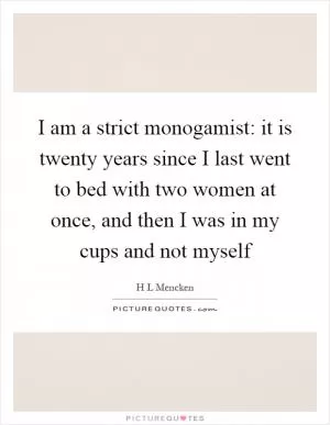 I am a strict monogamist: it is twenty years since I last went to bed with two women at once, and then I was in my cups and not myself Picture Quote #1
