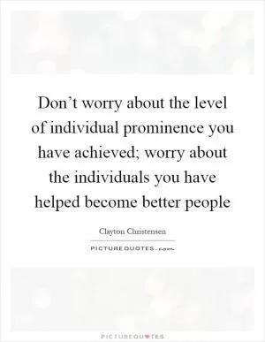 Don’t worry about the level of individual prominence you have achieved; worry about the individuals you have helped become better people Picture Quote #1
