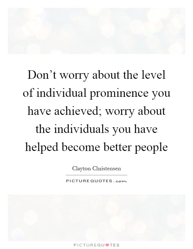 Don't worry about the level of individual prominence you have achieved; worry about the individuals you have helped become better people Picture Quote #1
