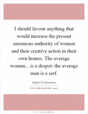 I should favour anything that would increase the present enormous authority of women and their creative action in their own homes. The average woman... is a despot; the average man is a serf Picture Quote #1