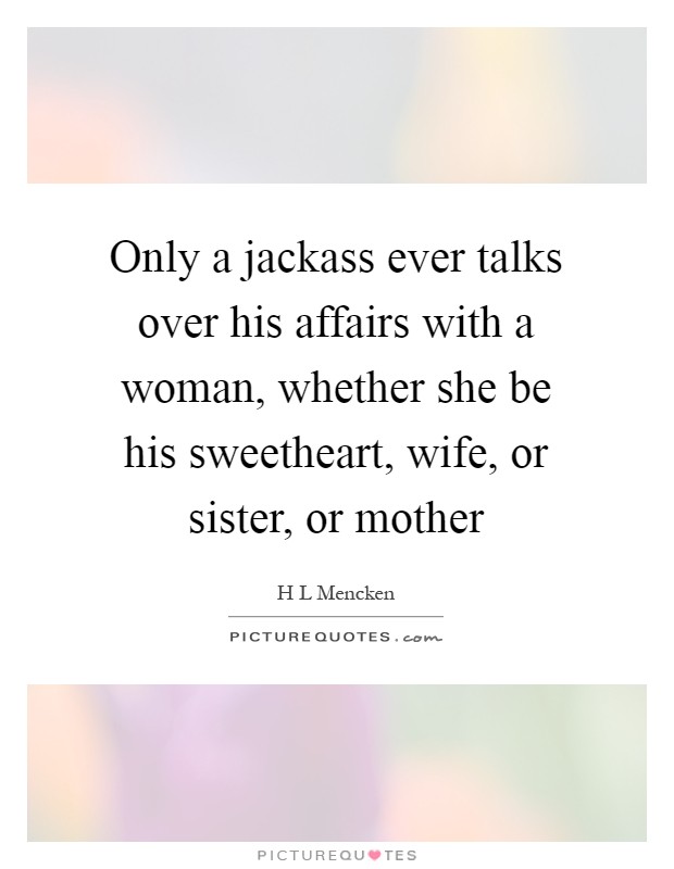 Only a jackass ever talks over his affairs with a woman, whether she be his sweetheart, wife, or sister, or mother Picture Quote #1