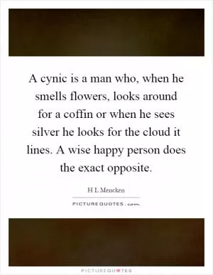 A cynic is a man who, when he smells flowers, looks around for a coffin or when he sees silver he looks for the cloud it lines. A wise happy person does the exact opposite Picture Quote #1