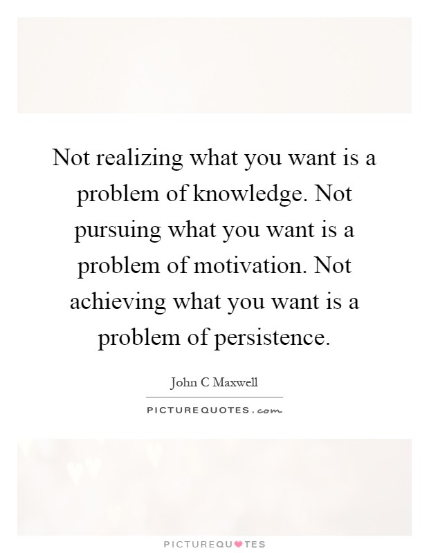 Not realizing what you want is a problem of knowledge. Not pursuing what you want is a problem of motivation. Not achieving what you want is a problem of persistence Picture Quote #1
