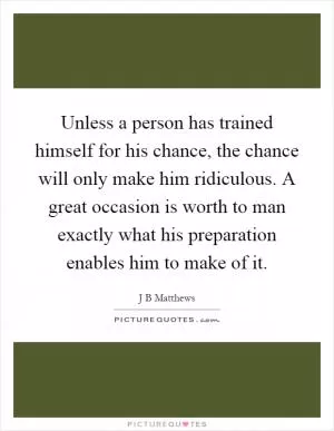 Unless a person has trained himself for his chance, the chance will only make him ridiculous. A great occasion is worth to man exactly what his preparation enables him to make of it Picture Quote #1