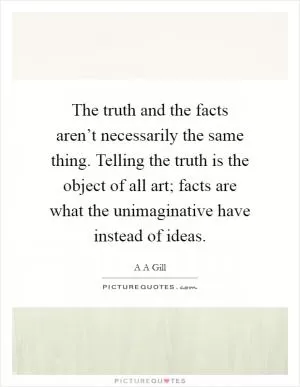 The truth and the facts aren’t necessarily the same thing. Telling the truth is the object of all art; facts are what the unimaginative have instead of ideas Picture Quote #1