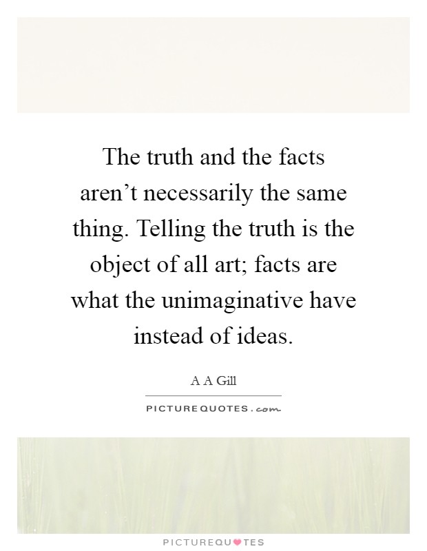 The truth and the facts aren't necessarily the same thing. Telling the truth is the object of all art; facts are what the unimaginative have instead of ideas Picture Quote #1